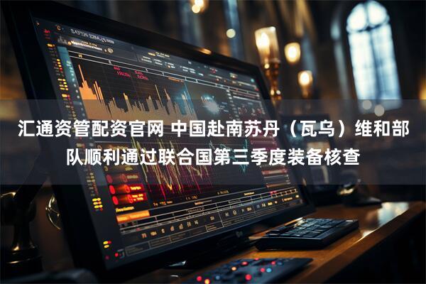 汇通资管配资官网 中国赴南苏丹（瓦乌）维和部队顺利通过联合国第三季度装备核查