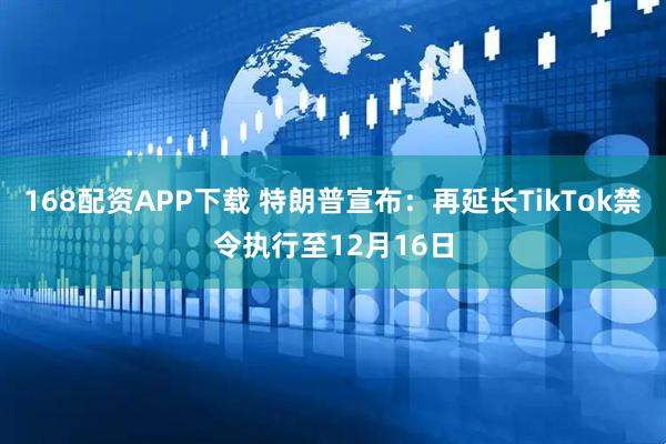 168配资APP下载 特朗普宣布：再延长TikTok禁令执行至12月16日