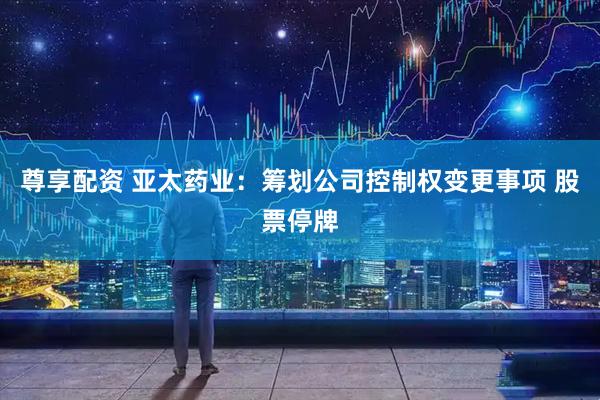 尊享配资 亚太药业：筹划公司控制权变更事项 股票停牌