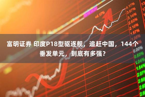 富明证券 印度P18型驱逐舰，追赶中国，144个垂发单元，到底有多强？