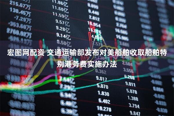 宏图网配资 交通运输部发布对美船舶收取船舶特别港务费实施办法