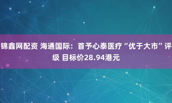 锦鑫网配资 海通国际：首予心泰医疗“优于大市”评级 目标价28.94港元