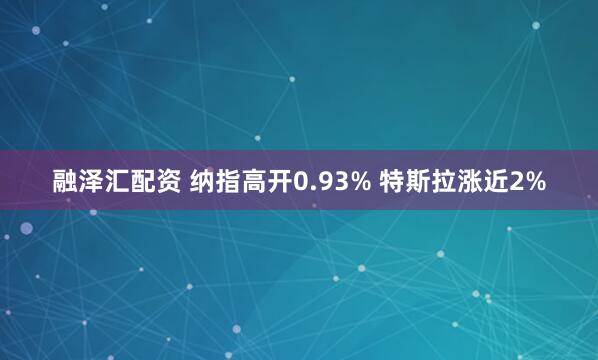 融泽汇配资 纳指高开0.93% 特斯拉涨近2%