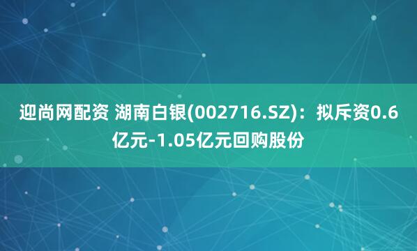 迎尚网配资 湖南白银(002716.SZ)：拟斥资0.6亿元-1.05亿元回购股份