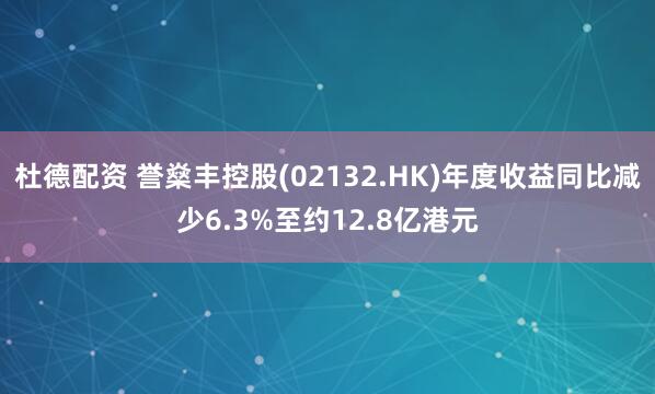杜德配资 誉燊丰控股(02132.HK)年度收益同比减少6.3%至约12.8亿港元