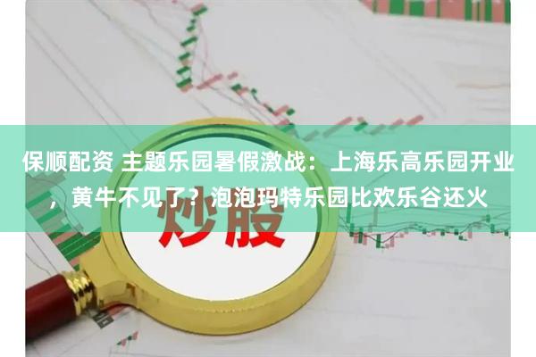 保顺配资 主题乐园暑假激战:上海乐高乐园开业,黄牛不见了?泡泡玛特乐园比欢乐谷还火