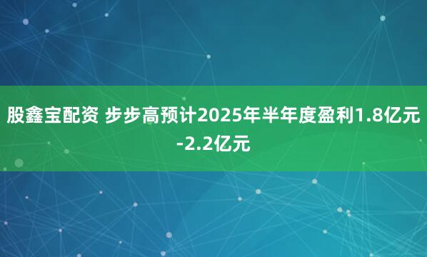 股鑫宝配资 步步高预计2025年半年度盈利1.8亿元-2.2亿元