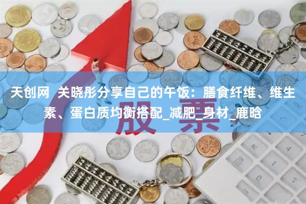 天创网 关晓彤分享自己的午饭:膳食纤维、维生素、蛋白质均衡搭配_减肥_身材_鹿晗