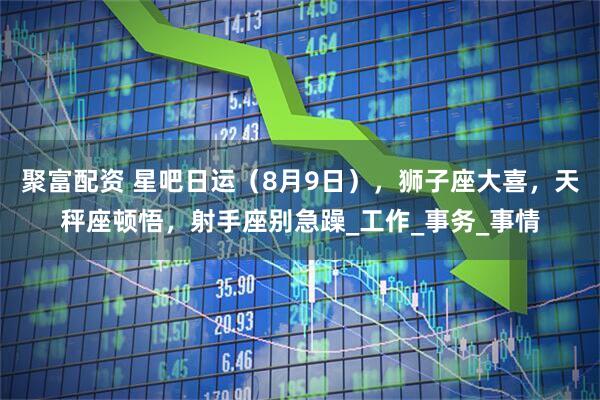 聚富配资 星吧日运(8月9日),狮子座大喜,天秤座顿悟,射手座别急躁_工作_事务_事情